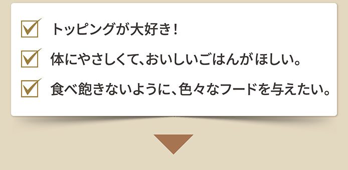 トッピングが大好き！　体にやさしくて、おいしいごはんがほしい。　食べ飽きないように、色々なフードを与えたい。