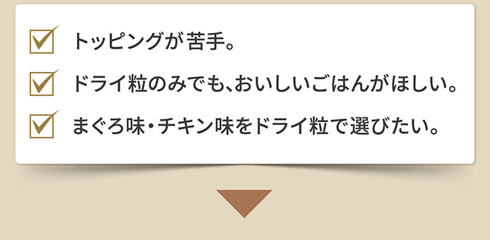 トッピングが苦手。　ドライ粒のみでも、おいしいごはんがほしい。　まぐろ味・チキン味をドライ粒で選びたい。