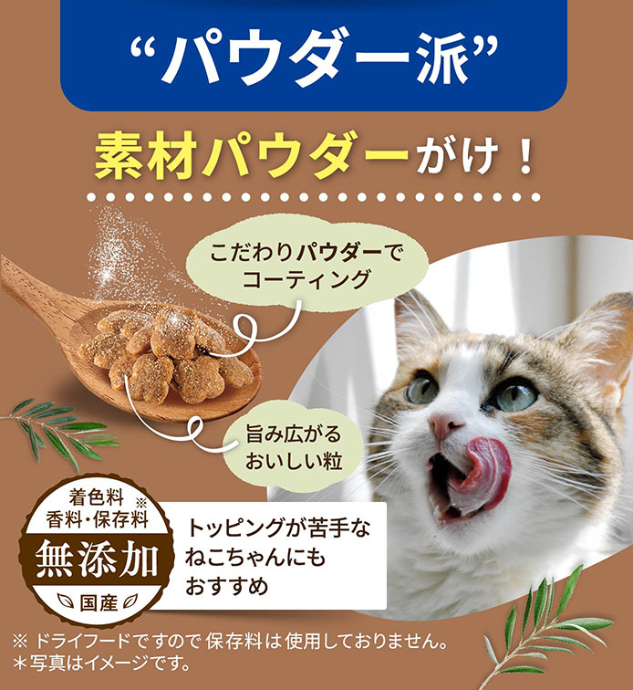 “パウダー派”素材パウダーがけ！ こだわりパウダーでコーティング 旨み広がるおいしい粒 トッピングが苦手なねこちゃんにもおすすめ ※ドライフードですので保存料は使用しておりません。＊写真はイメージです。