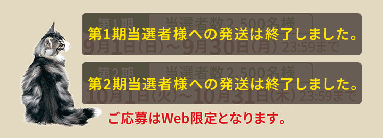 【第1期 当選者数2,500名様】9月1日（日）〜9月30日（月） 23:59まで【第2期 当選者数2,500名様】10月1日（火）〜10月31日（木） 23:59まで　ご応募はWeb限定となります。